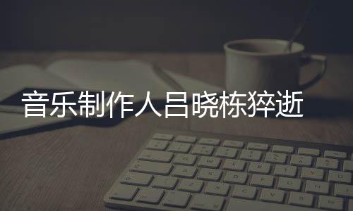 人吕音乐原因制作资料作品个人晓栋晓栋介绍猝逝 吕死亡